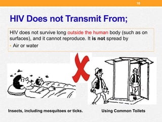 HIV Does not Transmit From;
HIV does not survive long outside the human body (such as on
surfaces), and it cannot reproduce. It is not spread by
• Air or water
Insects, including mosquitoes or ticks. Using Common Toilets
10
 