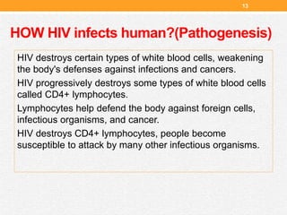HOW HIV infects human?(Pathogenesis)
HIV destroys certain types of white blood cells, weakening
the body's defenses against infections and cancers.
HIV progressively destroys some types of white blood cells
called CD4+ lymphocytes.
Lymphocytes help defend the body against foreign cells,
infectious organisms, and cancer.
HIV destroys CD4+ lymphocytes, people become
susceptible to attack by many other infectious organisms.
13
 