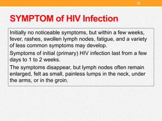 SYMPTOM of HIV Infection
Initially no noticeable symptoms, but within a few weeks,
fever, rashes, swollen lymph nodes, fatigue, and a variety
of less common symptoms may develop.
Symptoms of initial (primary) HIV infection last from a few
days to 1 to 2 weeks.
The symptoms disappear, but lymph nodes often remain
enlarged, felt as small, painless lumps in the neck, under
the arms, or in the groin.
15
 