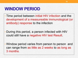 WINDOW PERIOD
• Time period between initial HIV infection and the
development of a measureable immunological (or
antibody) response to the infection
• During this period, a person infected with HIV
could still have a negative HIV test Result.
• Window period varies from person to person and
can range from as little as 2 weeks to as long as
3 months.
16
 