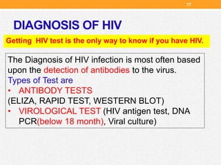 DIAGNOSIS OF HIV
Getting HIV test is the only way to know if you have HIV.
The Diagnosis of HIV infection is most often based
upon the detection of antibodies to the virus.
Types of Test are
• ANTIBODY TESTS
(ELIZA, RAPID TEST, WESTERN BLOT)
• VIROLOGICAL TEST (HIV antigen test, DNA
PCR(below 18 month), Viral culture)
17
 