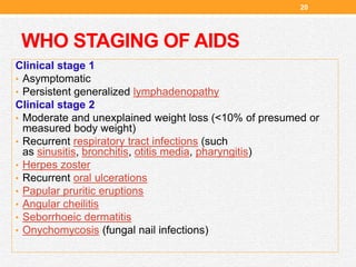 WHO STAGING OF AIDS
Clinical stage 1
• Asymptomatic
• Persistent generalized lymphadenopathy
Clinical stage 2
• Moderate and unexplained weight loss (<10% of presumed or
measured body weight)
• Recurrent respiratory tract infections (such
as sinusitis, bronchitis, otitis media, pharyngitis)
• Herpes zoster
• Recurrent oral ulcerations
• Papular pruritic eruptions
• Angular cheilitis
• Seborrhoeic dermatitis
• Onychomycosis (fungal nail infections)
20
 