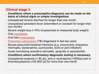Clinical stage 3
• Conditions where a presumptive diagnosis can be made on the
basis of clinical signs or simple investigations
• Unexplained chronic diarrhea for longer than one month
• Unexplained persistent fever (intermittent or constant for longer than
one month)
• Severe weight loss (>10% of presumed or measured body weight)
• Oral candidiasis
• Oral hairy leukoplakia
• Pulmonary tuberculosis (TB) diagnosed in last two years
• Severe presumed bacterial infections (e.g. pneumonia, empyema,
meningitis, bacteraemia, pyomyositis, bone or joint infection)
• Acute necrotizing ulcerative stomatitis, gingivitis or periodontitis
• Conditions where confirmatory diagnostic testing is necessary
• Unexplained anaemia (< 80 g/l), and or neutropenia (<500/µl) and or
thrombocytopenia (<50 000/ µl) for more than one month
21
 