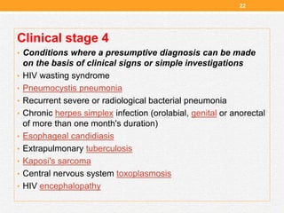 Clinical stage 4
• Conditions where a presumptive diagnosis can be made
on the basis of clinical signs or simple investigations
• HIV wasting syndrome
• Pneumocystis pneumonia
• Recurrent severe or radiological bacterial pneumonia
• Chronic herpes simplex infection (orolabial, genital or anorectal
of more than one month's duration)
• Esophageal candidiasis
• Extrapulmonary tuberculosis
• Kaposi's sarcoma
• Central nervous system toxoplasmosis
• HIV encephalopathy
22
 