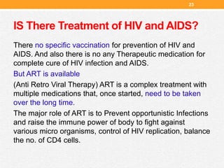 IS There Treatment of HIV and AIDS?
There no specific vaccination for prevention of HIV and
AIDS. And also there is no any Therapeutic medication for
complete cure of HIV infection and AIDS.
But ART is available
(Anti Retro Viral Therapy) ART is a complex treatment with
multiple medications that, once started, need to be taken
over the long time.
The major role of ART is to Prevent opportunistic Infections
and raise the immune power of body to fight against
various micro organisms, control of HIV replication, balance
the no. of CD4 cells.
23
 
