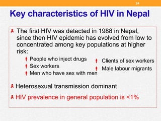 Key characteristics of HIV in Nepal
The first HIV was detected in 1988 in Nepal,
since then HIV epidemic has evolved from low to
concentrated among key populations at higher
risk:
People who inject drugs
Sex workers
Men who have sex with men
Heterosexual transmission dominant
HIV prevalence in general population is <1%
 Clients of sex workers
 Male labour migrants
24
 