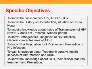 Specific Objectives
• To know the basic concept HIV, AIDS & STIs
• To know the History of HIV Infection, situation of HIV in
Nepal
• To acquire knowledge about mode of Transmission of HIV,
How HIV does not Transmit, Window period.
• To know Pathogenesis, Diagnosis of HIV infection,
General clinical features of AIDS.
• To know Risk Population for HIV infection, Prevention of
HIV infection.
• To gain knowledge about Treatment/ curative health
services of HIV infection and AIDS.
• To know the knowledge about STIs, their clinical features,
treatment and Prevention.
3
 