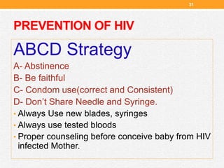 PREVENTION OF HIV
31
ABCD Strategy
A- Abstinence
B- Be faithful
C- Condom use(correct and Consistent)
D- Don’t Share Needle and Syringe.
• Always Use new blades, syringes
• Always use tested bloods
• Proper counseling before conceive baby from HIV
infected Mother.
 