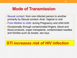 Mode of Transmission
34
 Sexual contact: from one infected person to another
primarily by Sexual contact- Anal, Vaginal or oral
 From Mother to child: during Pregnancy and child birth
 Occasionally through contaminated fingers, blood and
blood products, organ transplants, contaminated needles
and fomites such as towels, sex toys.
STI increases risk of HIV infection
 