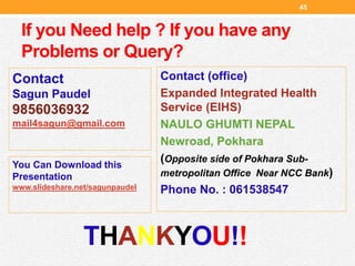 If you Need help ? If you have any
Problems or Query?
Contact (office)
Expanded Integrated Health
Service (EIHS)
NAULO GHUMTI NEPAL
Newroad, Pokhara
(Opposite side of Pokhara Sub-
metropolitan Office Near NCC Bank)
Phone No. : 061538547
45
Contact
Sagun Paudel
9856036932
mail4sagun@gmail.com
THANKYOU!!
You Can Download this
Presentation
www.slideshare.net/sagunpaudel
 