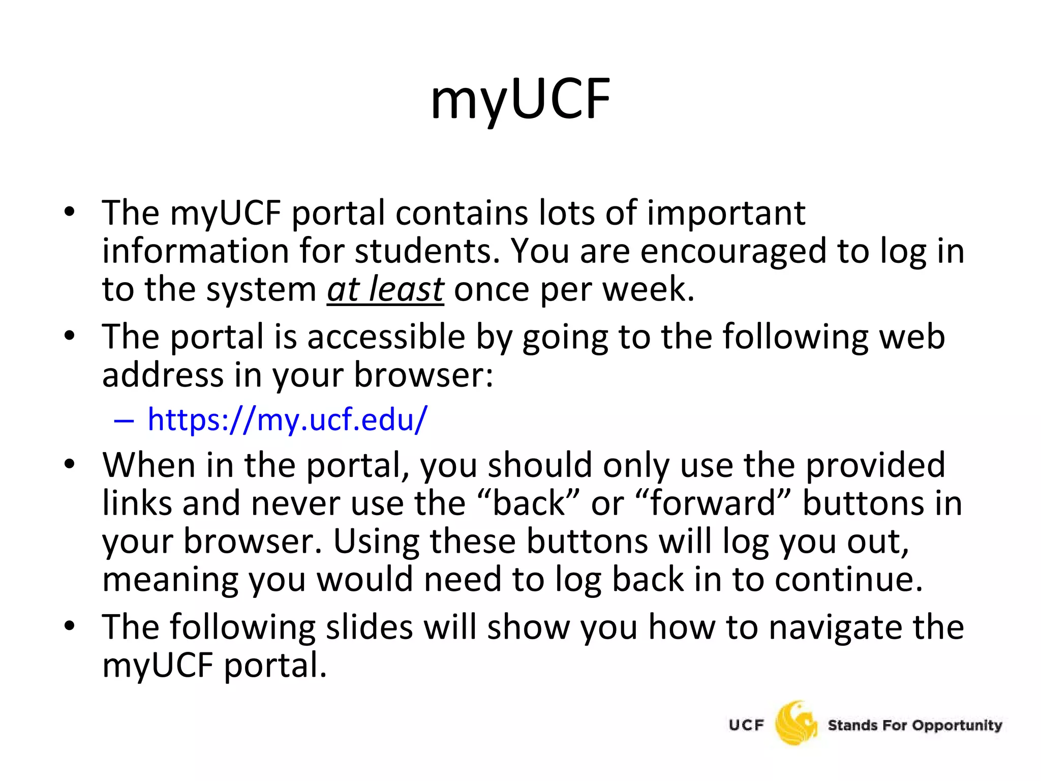 myUCF The myUCF portal contains lots of important information for students. You are encouraged to log in to the system  at least   once per week. The portal is accessible by going to the following web address in your browser: https://my.ucf.edu/ When in the portal, you should only use the provided links and never use the “back” or “forward” buttons in your browser. Using these buttons will log you out, meaning you would need to log back in to continue. The following slides will show you how to navigate the myUCF portal. 