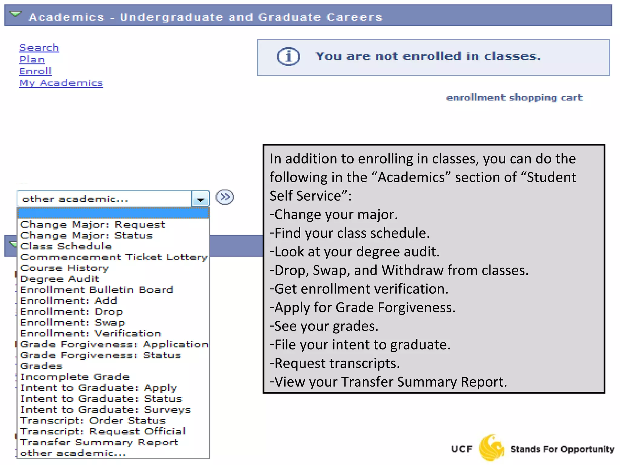 In addition to enrolling in classes, you can do the following in the “Academics” section of “Student Self Service”: Change your major. Find your class schedule. Look at your degree audit. Drop, Swap, and Withdraw from classes. Get enrollment verification. Apply for Grade Forgiveness. See your grades. File your intent to graduate. Request transcripts. View your Transfer Summary Report. 