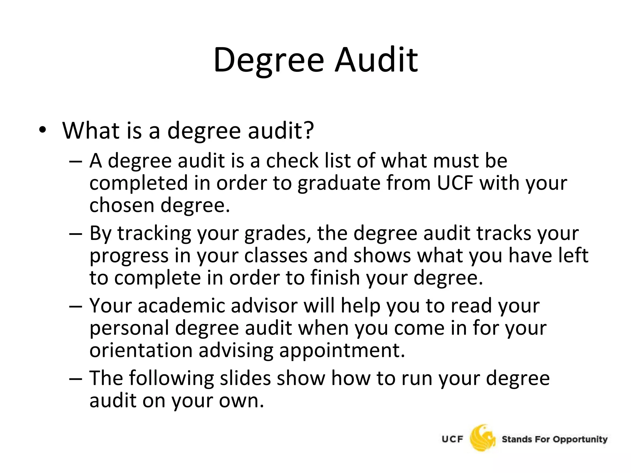 Degree Audit What is a degree audit? A degree audit is a check list of what must be completed in order to graduate from UCF with your chosen degree.  By tracking your grades, the degree audit tracks your progress in your classes and shows what you have left to complete in order to finish your degree. Your academic advisor will help you to read your personal degree audit when you come in for your orientation advising appointment. The following slides show how to run your degree audit on your own. 