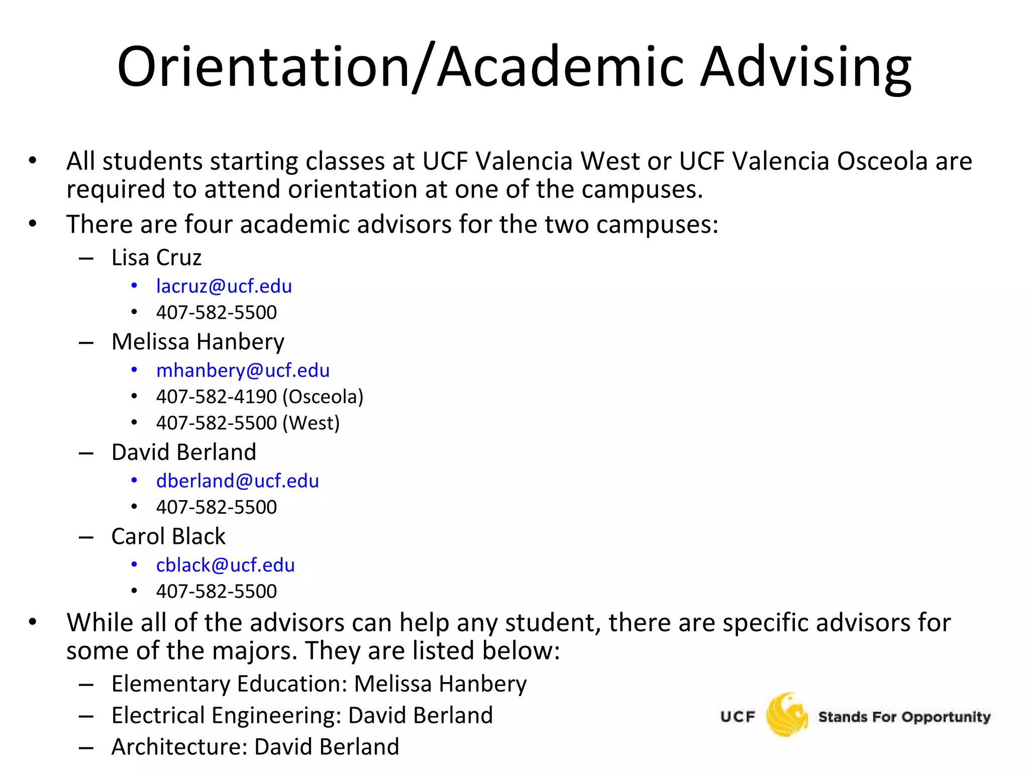 Orientation/Academic Advising All students starting classes at UCF Valencia West or UCF Valencia Osceola are required to attend orientation at one of the campuses. There are four academic advisors for the two campuses: Lisa Cruz [email_address] 407-582-5500 Melissa Hanbery [email_address] 407-582-4190 (Osceola) 407-582-5500 (West) David Berland [email_address] 407-582-5500 Carol Black [email_address] 407-582-5500 While all of the advisors can help any student, there are specific advisors for some of the majors. They are listed below: Elementary Education: Melissa Hanbery Electrical Engineering: David Berland Architecture: David Berland 