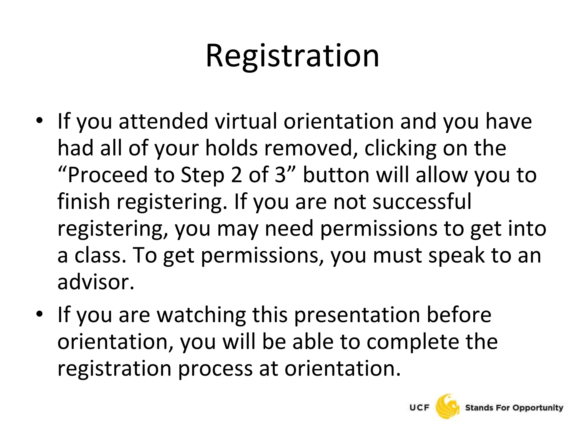 Registration If you attended virtual orientation and you have had all of your holds removed, clicking on the “Proceed to Step 2 of 3” button will allow you to finish registering. If you are not successful registering, you may need permissions to get into a class. To get permissions, you must speak to an advisor. If you are watching this presentation before orientation, you will be able to complete the registration process at orientation. 