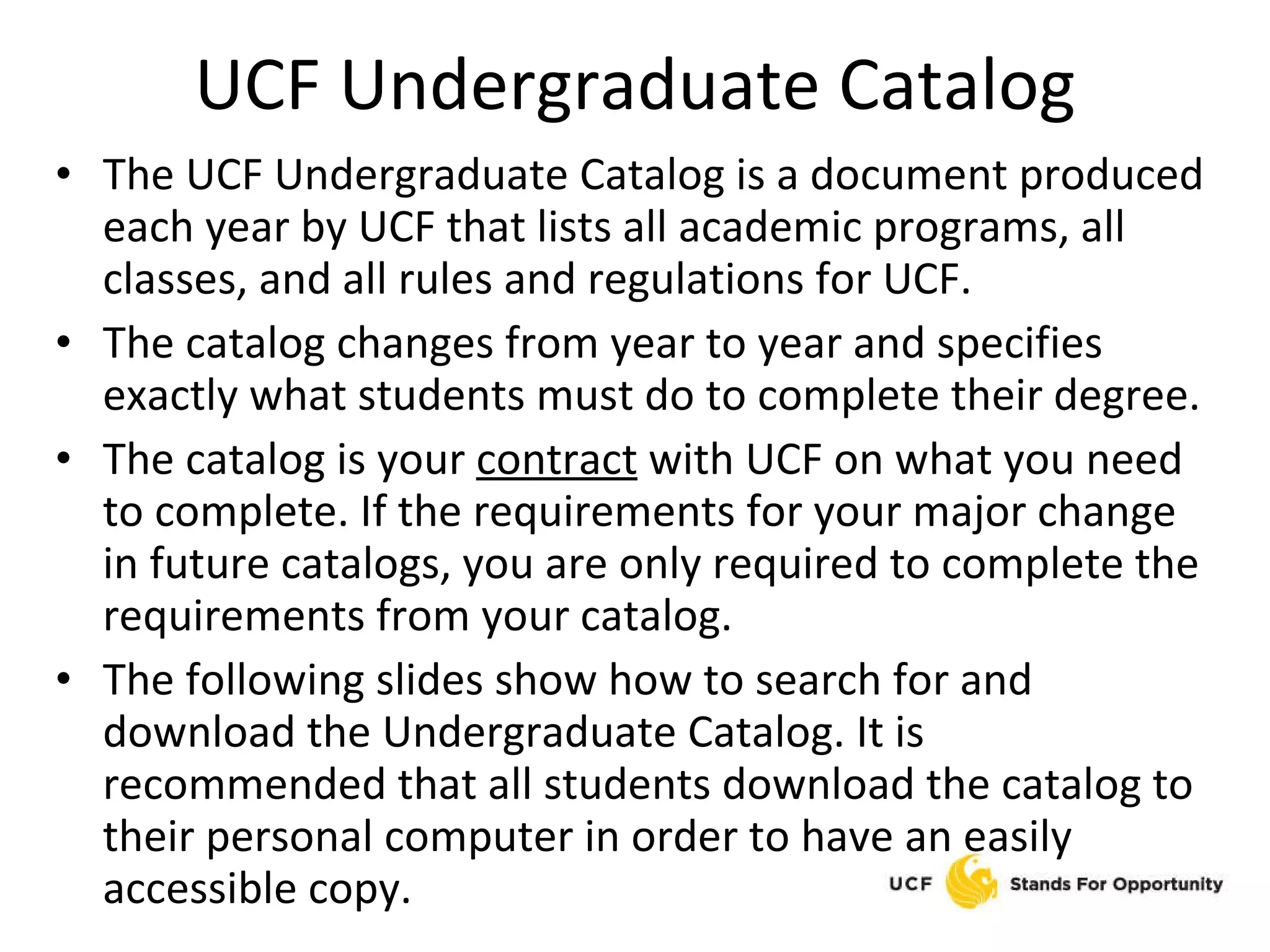 UCF Undergraduate Catalog The UCF Undergraduate Catalog is a document produced each year by UCF that lists all academic programs, all classes, and all rules and regulations for UCF. The catalog changes from year to year and specifies exactly what students must do to complete their degree. The catalog is your  contract  with UCF on what you need to complete. If the requirements for your major change in future catalogs, you are only required to complete the requirements from your catalog. The following slides show how to search for and download the Undergraduate Catalog. It is recommended that all students download the catalog to their personal computer in order to have an easily accessible copy. 