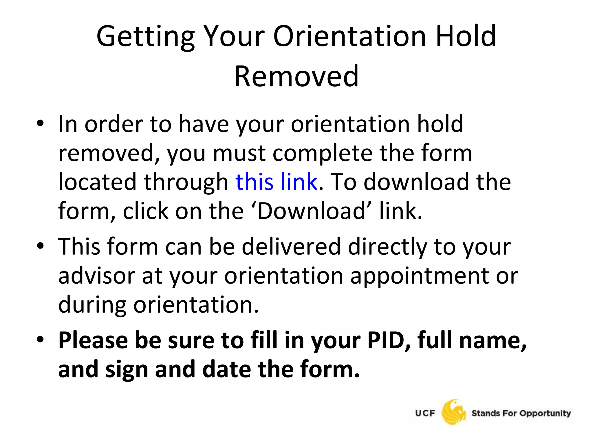 Getting Your Orientation Hold Removed In order to have your orientation hold removed, you must complete the form located through  this link . To download the form, click on the ‘Download’ link. This form can be delivered directly to your advisor at your orientation appointment or during orientation. Please be sure to fill in your PID, full name, and sign and date the form. 