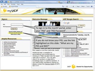 To sign in to the myUCF portal, enter your “PID” and “PID Password”. If you do not know your PID, use the link highlighted on this slide: “What are my PID and NID?” 