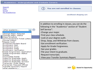 In addition to enrolling in classes, you can do the following in the “Academics” section of “Student Self Service”: Change your major. Find your class schedule. Look at your degree audit. Drop, Swap, and Withdraw from classes. Get enrollment verification. Apply for Grade Forgiveness. See your grades. File your intent to graduate. Request transcripts. View your Transfer Summary Report. 