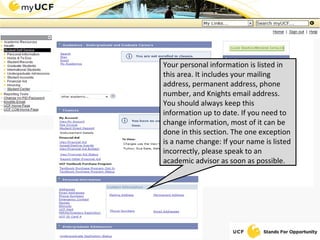 Your personal information is listed in this area. It includes your mailing address, permanent address, phone number, and Knights email address. You should always keep this information up to date. If you need to change information, most of it can be done in this section. The one exception is a name change: If your name is listed incorrectly, please speak to an academic advisor as soon as possible. 