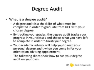Degree Audit What is a degree audit? A degree audit is a check list of what must be completed in order to graduate from UCF with your chosen degree.  By tracking your grades, the degree audit tracks your progress in your classes and shows what you have left to complete in order to finish your degree. Your academic advisor will help you to read your personal degree audit when you come in for your orientation advising appointment. The following slides show how to run your degree audit on your own. 