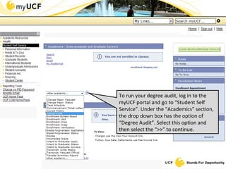 To run your degree audit, log in to the myUCF portal and go to “Student Self Service”. Under the “Academics” section, the drop down box has the option of “Degree Audit”. Select this option and then select the “>>” to continue. 