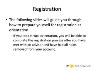 Registration The following slides will guide you through how to prepare yourself for registration at orientation. If you took virtual orientation, you will be able to complete the registration process after you have met with an advisor and have had all holds removed from your account. 