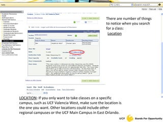 There are number of things to notice when you search for a class: Location TITLE OF CLASS : Make sure you have the correct three letter prefix and four digit number. You can check this by looking at the title of the class. All sections of a class will be listed below the class title. LOCATION : If you only want to take classes on a specific campus, such as UCF Valencia West, make sure the location is the one you want. Other locations could include other regional campuses or the UCF Main Campus in East Orlando. 
