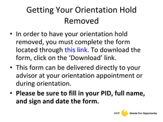 Getting Your Orientation Hold Removed In order to have your orientation hold removed, you must complete the form located through  this link . To download the form, click on the ‘Download’ link. This form can be delivered directly to your advisor at your orientation appointment or during orientation. Please be sure to fill in your PID, full name, and sign and date the form. 