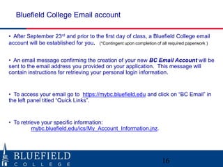 • After September 23rd and prior to the first day of class, a Bluefield College email
account will be established for you. (*Contingent upon completion of all required paperwork )
• An email message confirming the creation of your new BC Email Account will be
sent to the email address you provided on your application. This message will
contain instructions for retrieving your personal login information.
• To access your email go to https://mybc.bluefield.edu and click on “BC Email” in
the left panel titled “Quick Links”.
• To retrieve your specific information:
mybc.bluefield.edu/ics/My_Account_Information.jnz.
Bluefield College Email account
16
 