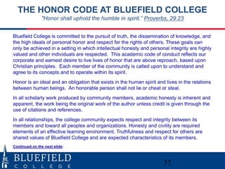 37
THE HONOR CODE AT BLUEFIELD COLLEGE
"Honor shall uphold the humble in spirit.” Proverbs, 29:23
Bluefield College is committed to the pursuit of truth, the dissemination of knowledge, and
the high ideals of personal honor and respect for the rights of others. These goals can
only be achieved in a setting in which intellectual honesty and personal integrity are highly
valued and other individuals are respected. This academic code of conduct reflects our
corporate and earnest desire to live lives of honor that are above reproach, based upon
Christian principles. Each member of the community is called upon to understand and
agree to its concepts and to operate within its spirit.
Honor is an ideal and an obligation that exists in the human spirit and lives in the relations
between human beings. An honorable person shall not lie or cheat or steal.
In all scholarly work produced by community members, academic honesty is inherent and
apparent, the work being the original work of the author unless credit is given through the
use of citations and references.
In all relationships, the college community expects respect and integrity between its
members and toward all peoples and organizations. Honesty and civility are required
elements of an effective learning environment. Truthfulness and respect for others are
shared values of Bluefield College and are expected characteristics of its members.
Continued on the next slide:
 