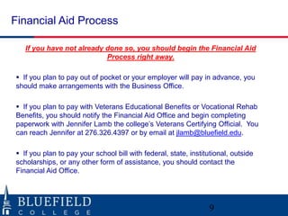 Financial Aid Process
If you have not already done so, you should begin the Financial Aid
Process right away.
 If you plan to pay out of pocket or your employer will pay in advance, you
should make arrangements with the Business Office.
 If you plan to pay with Veterans Educational Benefits or Vocational Rehab
Benefits, you should notify the Financial Aid Office and begin completing
paperwork with Jennifer Lamb the college‟s Veterans Certifying Official. You
can reach Jennifer at 276.326.4397 or by email at jlamb@bluefield.edu.
 If you plan to pay your school bill with federal, state, institutional, outside
scholarships, or any other form of assistance, you should contact the
Financial Aid Office.
9
 