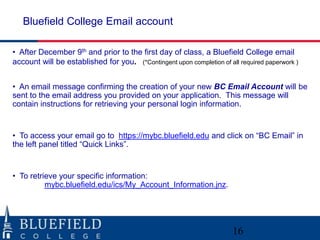 Bluefield College Email account

• After December 9th and prior to the first day of class, a Bluefield College email
account will be established for you. (*Contingent upon completion of all required paperwork )


• An email message confirming the creation of your new BC Email Account will be
sent to the email address you provided on your application. This message will
contain instructions for retrieving your personal login information.


• To access your email go to https://mybc.bluefield.edu and click on “BC Email” in
the left panel titled “Quick Links”.


• To retrieve your specific information:
          mybc.bluefield.edu/ics/My_Account_Information.jnz.




                                                                       16
 
