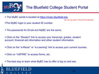 The Bluefield College Student Portal

 The MyBC portal is located at https://mybc.bluefield.edu
                                                        (do not use www in front of the address)

The MyBC login is your student ID number.

 The passwords for Email and MyBC are the same.

 Click on the “Student” link to access your transcript, grades, student
account, financial aid information and other student information.

 Click on the “e-Racer” or “e-Learning“ link to access your current courses.

 Click on “inSPIRE” to access forms, etc.

 The best way to learn what MyBC has to offer is log on and see.



                                                                  18
 