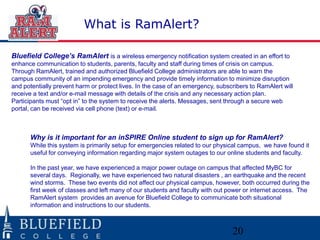 What is RamAlert?

Bluefield College’s RamAlert is a wireless emergency notification system created in an effort to
enhance communication to students, parents, faculty and staff during times of crisis on campus.
Through RamAlert, trained and authorized Bluefield College administrators are able to warn the
campus community of an impending emergency and provide timely information to minimize disruption
and potentially prevent harm or protect lives. In the case of an emergency, subscribers to RamAlert will
receive a text and/or e-mail message with details of the crisis and any necessary action plan.
Participants must “opt in” to the system to receive the alerts. Messages, sent through a secure web
portal, can be received via cell phone (text) or e-mail.



      Why is it important for an inSPIRE Online student to sign up for RamAlert?
      While this system is primarily setup for emergencies related to our physical campus, we have found it
      useful for conveying information regarding major system outages to our online students and faculty.

      In the past year, we have experienced a major power outage on campus that affected MyBC for
      several days. Regionally, we have experienced two natural disasters , an earthquake and the recent
      wind storms. These two events did not affect our physical campus, however, both occurred during the
      first week of classes and left many of our students and faculty with out power or internet access. The
      RamAlert system provides an avenue for Bluefield College to communicate both situational
      information and instructions to our students.



                                                                                 20
 