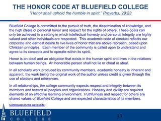 THE HONOR CODE AT BLUEFIELD COLLEGE
               "Honor shall uphold the humble in spirit.” Proverbs, 29:23


Bluefield College is committed to the pursuit of truth, the dissemination of knowledge, and
the high ideals of personal honor and respect for the rights of others. These goals can
only be achieved in a setting in which intellectual honesty and personal integrity are highly
valued and other individuals are respected. This academic code of conduct reflects our
corporate and earnest desire to live lives of honor that are above reproach, based upon
Christian principles. Each member of the community is called upon to understand and
agree to its concepts and to operate within its spirit.
Honor is an ideal and an obligation that exists in the human spirit and lives in the relations
between human beings. An honorable person shall not lie or cheat or steal.
In all scholarly work produced by community members, academic honesty is inherent and
apparent, the work being the original work of the author unless credit is given through the
use of citations and references.
In all relationships, the college community expects respect and integrity between its
members and toward all peoples and organizations. Honesty and civility are required
elements of an effective learning environment. Truthfulness and respect for others are
shared values of Bluefield College and are expected characteristics of its members.
Continued on the next slide:



                                                                       37
 