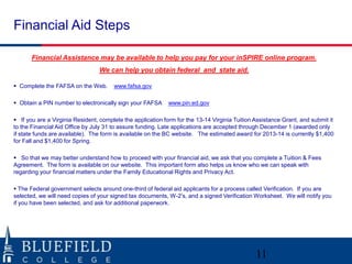 Financial Aid Steps
Financial Assistance may be available to help you pay for your inSPIRE online program.
We can help you obtain federal and state aid.
 Complete the FAFSA on the Web.

www.fafsa.gov

 Obtain a PIN number to electronically sign your FAFSA

www.pin.ed.gov

 If you are a Virginia Resident, complete the application form for the 13-14 Virginia Tuition Assistance Grant, and submit it
to the Financial Aid Office by July 31 to assure funding. Late applications are accepted through December 1 (awarded only
if state funds are available). The form is available on the BC website. The estimated award for 2013-14 is currently $1,400
for Fall and $1,400 for Spring.
 So that we may better understand how to proceed with your financial aid, we ask that you complete a Tuition & Fees
Agreement. The form is available on our website. This important form also helps us know who we can speak with
regarding your financial matters under the Family Educational Rights and Privacy Act.
 The Federal government selects around one-third of federal aid applicants for a process called Verification. If you are
selected, we will need copies of your signed tax documents, W-2‟s, and a signed Verification Worksheet. We will notify you
if you have been selected, and ask for additional paperwork.

11

 