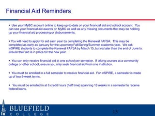 Financial Aid Reminders
 Use your MyBC account online to keep up-to-date on your financial aid and school account. You
can see your financial aid awards on MyBC as well as any missing documents that may be holding
up your financial aid processing or disbursements.
 You will need to apply for aid each year by completing the Renewal FAFSA. This may be
completed as early as January for the upcoming Fall/Spring/Summer academic year. We ask
inSPIRE students to complete the Renewal FAFSA by March 15, but no later than the end of June to
ensure their aid is in place for the new year.
 You can only receive financial aid at one school per semester. If taking courses at a community
college or other school, ensure you only seek financial aid from one institution.
 You must be enrolled in a full semester to receive financial aid. For inSPIRE, a semester is made
up of two 8-week terms.
 You must be enrolled in at 6 credit hours (half time) spanning 16 weeks in a semester to receive
federal loans.

13

 