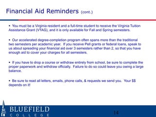 Financial Aid Reminders

(cont.)

 You must be a Virginia resident and a full-time student to receive the Virginia Tuition
Assistance Grant (VTAG), and it is only available for Fall and Spring semesters.
 Our accelerated degree-completion program often spans more than the traditional
two semesters per academic year. If you receive Pell grants or federal loans, speak to
us about spreading your financial aid over 3 semesters rather than 2, so that you have
enough aid to cover your charges for all semesters.
 If you have to drop a course or withdraw entirely from school, be sure to complete the
proper paperwork and withdraw officially. Failure to do so could leave you owing a large
balance.
 Be sure to read all letters, emails, phone calls, & requests we send you. Your $$
depends on it!

14

 