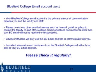 Bluefield College Email account (cont.)

• Your Bluefield College email account is the primary avenue of communication
between you and the faculty and staff.

• Please do not use other email addresses such as hotmail, gmail, or yahoo to
contact the faculty or staff of the college. Communications from accounts other than
your BC email will not be received or responded to.
• Course instructors will only use this BC Email address to communicate with you.

• Important information and reminders from the Bluefield College staff will only be
sent to your BC Email address.

Please check it regularly!

17

 