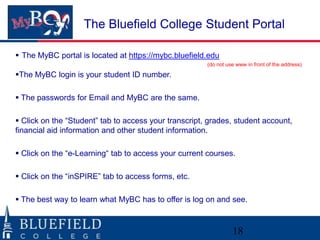 The Bluefield College Student Portal
 The MyBC portal is located at https://mybc.bluefield.edu
(do not use www in front of the address)

The MyBC login is your student ID number.
 The passwords for Email and MyBC are the same.

 Click on the “Student” tab to access your transcript, grades, student account,
financial aid information and other student information.
 Click on the “e-Learning“ tab to access your current courses.

 Click on the “inSPIRE” tab to access forms, etc.
 The best way to learn what MyBC has to offer is log on and see.

18

 