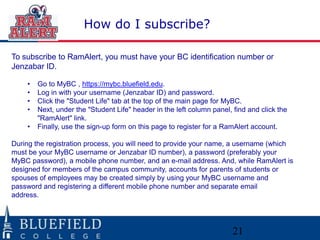 How do I subscribe?
To subscribe to RamAlert, you must have your BC identification number or
Jenzabar ID.
•
•
•
•
•

Go to MyBC , https://mybc.bluefield.edu.
Log in with your username (Jenzabar ID) and password.
Click the "Student Life" tab at the top of the main page for MyBC.
Next, under the "Student Life" header in the left column panel, find and click the
"RamAlert" link.
Finally, use the sign-up form on this page to register for a RamAlert account.

During the registration process, you will need to provide your name, a username (which
must be your MyBC username or Jenzabar ID number), a password (preferably your
MyBC password), a mobile phone number, and an e-mail address. And, while RamAlert is
designed for members of the campus community, accounts for parents of students or
spouses of employees may be created simply by using your MyBC username and
password and registering a different mobile phone number and separate email
address.

21

 