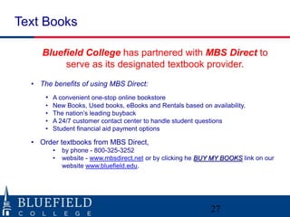 Text Books
Bluefield College has partnered with MBS Direct to
serve as its designated textbook provider.
• The benefits of using MBS Direct:
• A convenient one-stop online bookstore
•
•
•
•

New Books, Used books, eBooks and Rentals based on availability.
The nation‟s leading buyback
A 24/7 customer contact center to handle student questions
Student financial aid payment options

• Order textbooks from MBS Direct,
•
•

by phone - 800-325-3252
website - www.mbsdirect.net or by clicking he BUY MY BOOKS link on our
website www.bluefield.edu.

27

 
