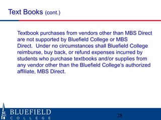 Text Books (cont.)
Textbook purchases from vendors other than MBS Direct
are not supported by Bluefield College or MBS
Direct. Under no circumstances shall Bluefield College
reimburse, buy back, or refund expenses incurred by
students who purchase textbooks and/or supplies from
any vendor other than the Bluefield College‟s authorized
affiliate, MBS Direct.

28

 