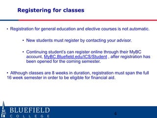 Registering for classes

• Registration for general education and elective courses is not automatic.

• New students must register by contacting your advisor.
• Continuing student‟s can register online through their MyBC
account, MyBC.Bluefield.edu/ICS/Student , after registration has
been opened for the coming semester.
• Although classes are 8 weeks in duration, registration must span the full
16 week semester in order to be eligible for financial aid.

4

 
