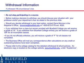 Withdrawal Information
If unforeseen “life circumstances” arise

• Do not stop participating in a course.
• Before making a decision to withdraw, you should discuss your situation with your
professor and/or your department chair as stated in the previous slide.
• Should you decide withdrawal is your best option, contact Dena Monroe in the
Registrar‟s Office, dmonroe@bluefield.edu or 1-800-872-0176 ext. 4550.
• If you withdraw from a class but remain enrolled with Bluefield College you will receive
a grade of „W.‟ If you withdraw from Bluefield College entirely you will receive a grade of
„DR‟ for all incomplete classes.
• If you do not officially withdraw, you will receive a grade of “F” for all classes not
completed.

• The Business Office will mail you correspondence after calculations on any credit or
outstanding balance have been completed..
• Please refer to the college catalog for the detailed withdrawal & refund policies. An
electronic copy is located on the college website, www.bluefield.edu, under “Academics”.

7

 