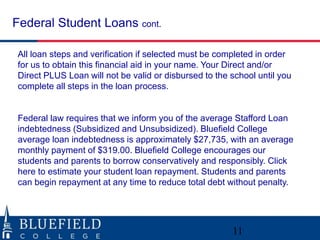Federal Student Loans cont.
All loan steps and verification if selected must be completed in order
for us to obtain this financial aid in your name. Your Direct and/or
Direct PLUS Loan will not be valid or disbursed to the school until you
complete all steps in the loan process.
Federal law requires that we inform you of the average Stafford Loan
indebtedness (Subsidized and Unsubsidized). Bluefield College
average loan indebtedness is approximately $27,735, with an average
monthly payment of $319.00. Bluefield College encourages our
students and parents to borrow conservatively and responsibly. Click
here to estimate your student loan repayment. Students and parents
can begin repayment at any time to reduce total debt without penalty.
11
 