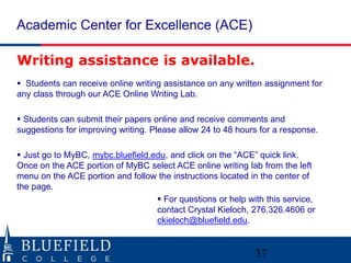 Academic Center for Excellence (ACE)
37
Writing assistance is available.
 Students can receive online writing assistance on any written assignment for
any class through our ACE Online Writing Lab.
 Students can submit their papers online and receive comments and
suggestions for improving writing. Please allow 24 to 48 hours for a response.
 Just go to MyBC, mybc.bluefield.edu, and click on the “ACE” quick link.
Once on the ACE portion of MyBC select ACE online writing lab from the left
menu on the ACE portion and follow the instructions located in the center of
the page.
 For questions or help with this service,
contact Crystal Kieloch, 276.326.4606 or
ckieloch@bluefield.edu.
 