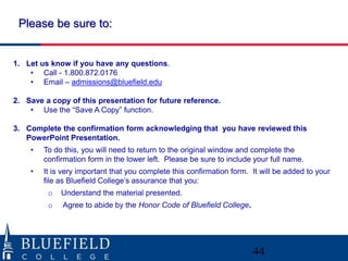44
1. Let us know if you have any questions.
• Call - 1.800.872.0176
• Email – admissions@bluefield.edu
2. Save a copy of this presentation for future reference.
• Use the “Save A Copy” function.
3. Complete the confirmation form acknowledging that you have reviewed this
PowerPoint Presentation.
• To do this, you will need to return to the original window and complete the
confirmation form in the lower left. Please be sure to include your full name.
• It is very important that you complete this confirmation form. It will be added to your
file as Bluefield College’s assurance that you:
o Understand the material presented.
o Agree to abide by the Honor Code of Bluefield College.
Please be sure to:
 