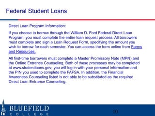 Federal Student Loans 
Direct Loan Program Information: 
If you choose to borrow through the William D. Ford Federal Direct Loan 
Program, you must complete the entire loan request process. All borrowers 
must complete and sign a Loan Request Form, specifying the amount you 
wish to borrow for each semester. You can access the form online from Forms 
and Resources. 
All first-time borrowers must complete a Master Promissory Note (MPN) and 
the Online Entrance Counseling. Both of these processes may be completed 
at www.studentloans.gov; you will log in with your personal information and 
the PIN you used to complete the FAFSA. In addition, the Financial 
Awareness Counseling listed is not able to be substituted as the required 
Direct Loan Entrance Counseling. 
10 
 